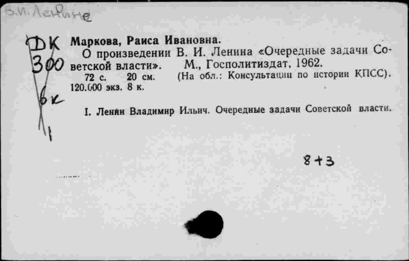 ﻿Маркова, Раиса Ивановна.
О произведении В. И. Ленина «Очередные задачи Со-
> ветской власти». М., Госполитиздат, 1962.
72 с. 20 см. (На обл.: Консультации по истории КПСС). 120.000 экз. 8 к.
I. Ленин Владимир Ильич. Очередные задачи Советской власти.